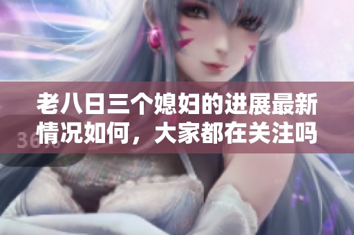 老八日三个媳妇的进展最新情况如何，大家都在关注吗？