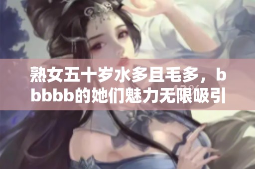 熟女五十岁水多且毛多，bbbbb的她们魅力无限吸引眼球