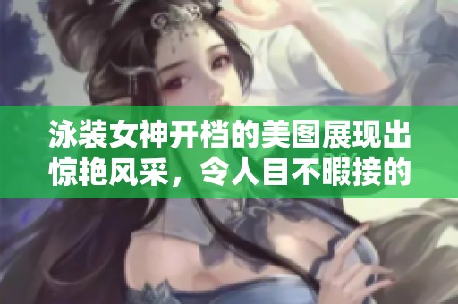 泳装女神开档的美图展现出惊艳风采，令人目不暇接的精彩瞬间。