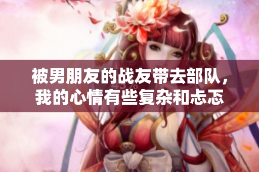被男朋友的战友带去部队，我的心情有些复杂和忐忑