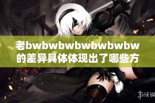 老bwbwbwbwbwbwbw的差异具体体现出了哪些方面的不同与变化呢