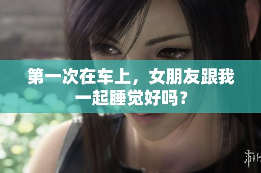 第一次在车上，女朋友跟我一起睡觉好吗？