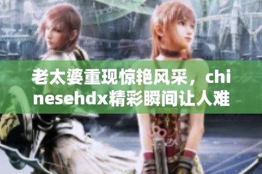 老太婆重现惊艳风采，chinesehdx精彩瞬间让人难以忘怀