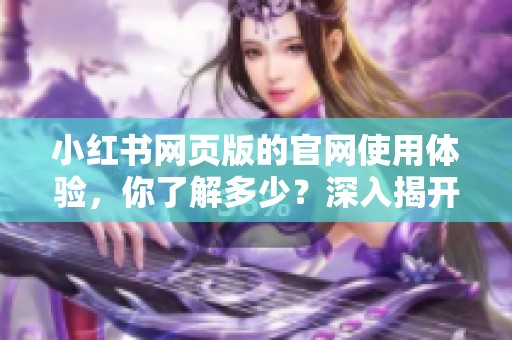 小红书网页版的官网使用体验，你了解多少？深入揭开它的独特魅力与功能！