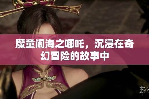魔童闹海之哪吒，沉浸在奇幻冒险的故事中