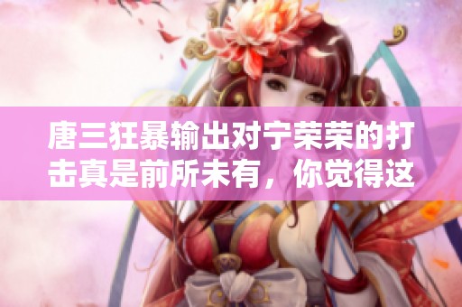 唐三狂暴输出对宁荣荣的打击真是前所未有，你觉得这样会有什么后果呢
