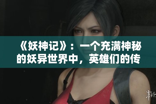 《妖神记》：一个充满神秘的妖异世界中，英雄们的传奇故事尽显奇幻色彩