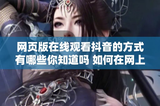 网页版在线观看抖音的方式有哪些你知道吗 如何在网上享受抖音带来的乐趣