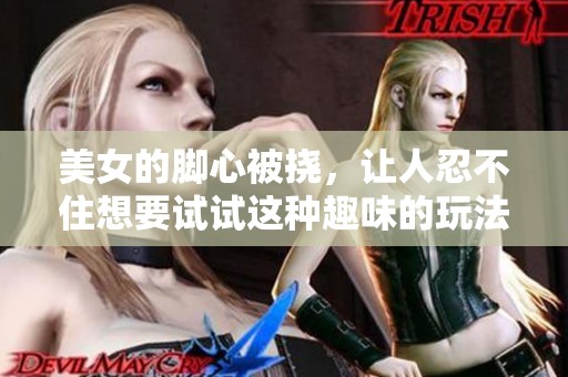 美女的脚心被挠，让人忍不住想要试试这种趣味的玩法
