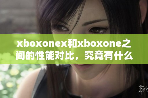 xboxonex和xboxone之间的性能对比，究竟有什么不同之处呢