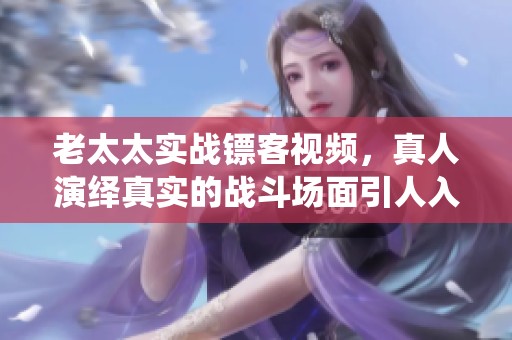 老太太实战镖客视频，真人演绎真实的战斗场面引人入胜