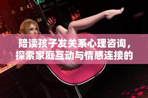 陪读孩子发关系心理咨询，探索家庭互动与情感连接的深层次问题