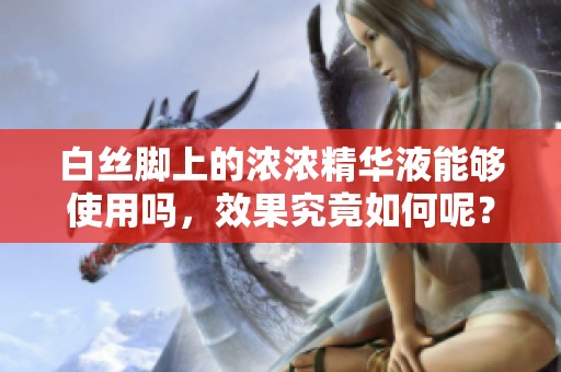 白丝脚上的浓浓精华液能够使用吗，效果究竟如何呢？