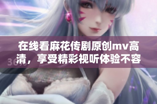 在线看麻花传剧原创mv高清，享受精彩视听体验不容错过