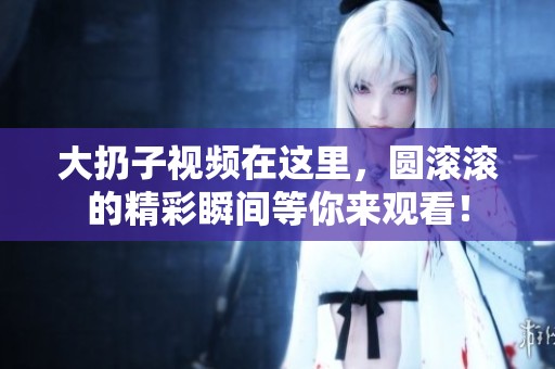 大扔子视频在这里，圆滚滚的精彩瞬间等你来观看！