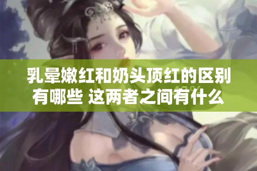 乳晕嫩红和奶头顶红的区别有哪些 这两者之间有什么不同之处