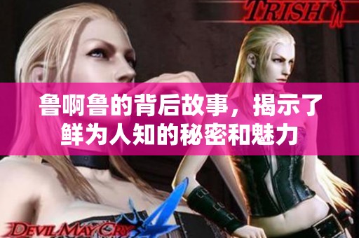 鲁啊鲁的背后故事，揭示了鲜为人知的秘密和魅力