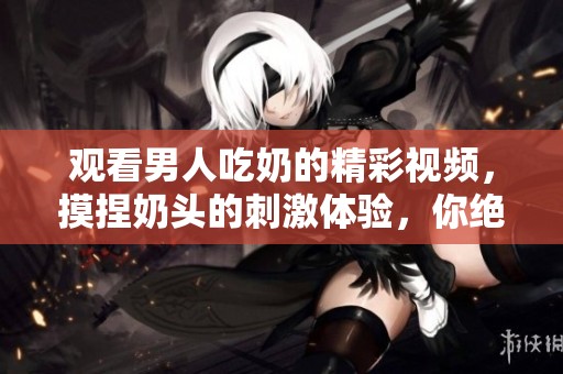 观看男人吃奶的精彩视频，摸捏奶头的刺激体验，你绝对不能错过！
