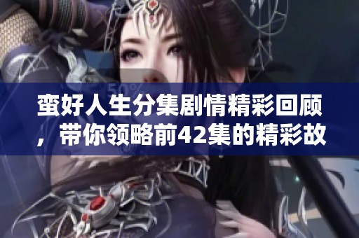 蛮好人生分集剧情精彩回顾，带你领略前42集的精彩故事！
