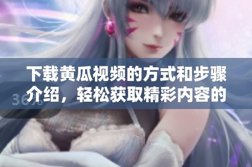 下载黄瓜视频的方式和步骤介绍，轻松获取精彩内容的方法