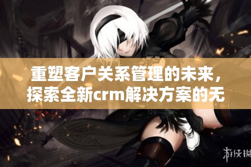 重塑客户关系管理的未来，探索全新crm解决方案的无限可能