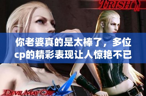 你老婆真的是太棒了，多位cp的精彩表现让人惊艳不已