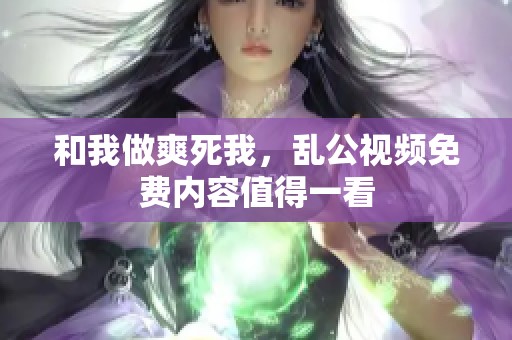和我做爽死我，乱公视频免费内容值得一看