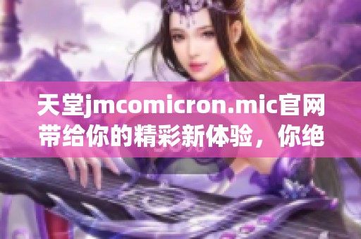 天堂jmcomicron.mic官网带给你的精彩新体验，你绝对不容错过的精彩内容！