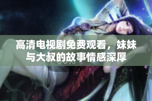 高清电视剧免费观看，妹妹与大叔的故事情感深厚
