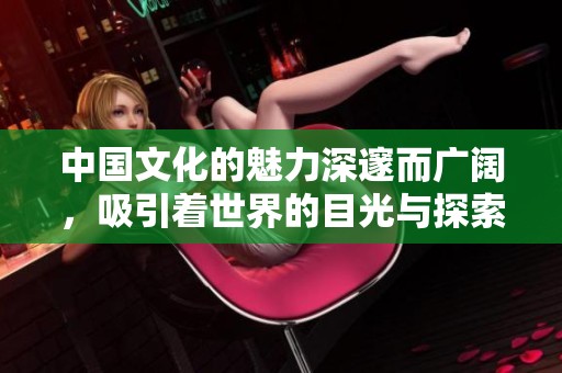 中国文化的魅力深邃而广阔，吸引着世界的目光与探索热情