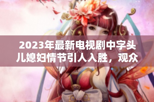 2023年最新电视剧中字头儿媳妇情节引人入胜，观众们纷纷为其点赞