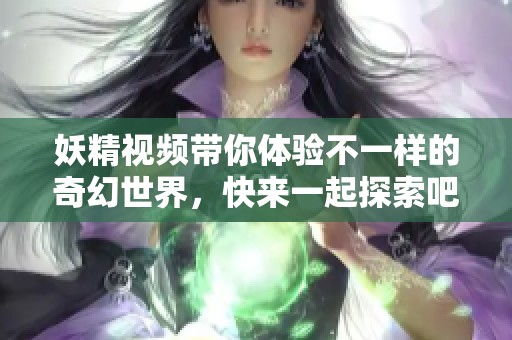 妖精视频带你体验不一样的奇幻世界，快来一起探索吧！