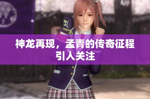 神龙再现，孟青的传奇征程引人关注
