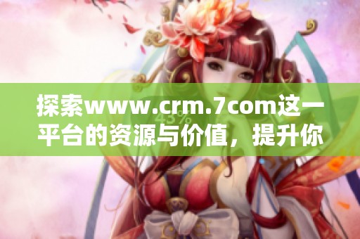 探索www.crm.7com这一平台的资源与价值，提升你的客户关系管理效果