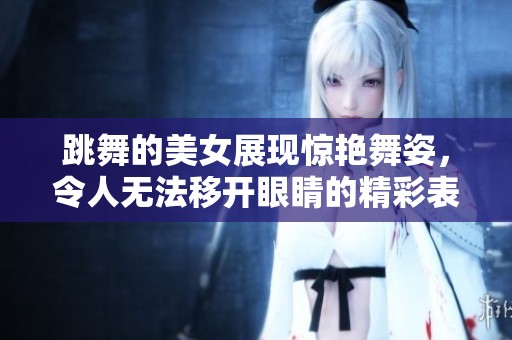 跳舞的美女展现惊艳舞姿，令人无法移开眼睛的精彩表演