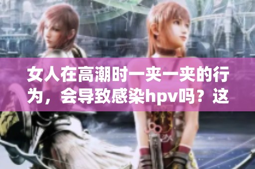 女人在高潮时一夹一夹的行为，会导致感染hpv吗？这个问题值得关注。