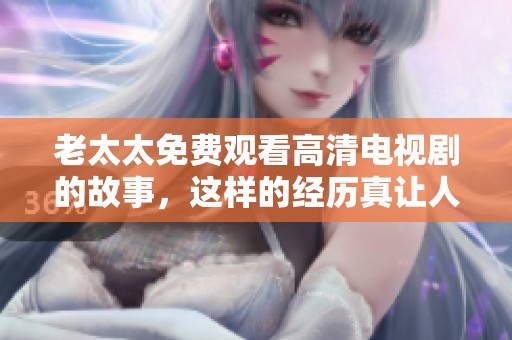 老太太免费观看高清电视剧的故事，这样的经历真让人感到温暖和快乐