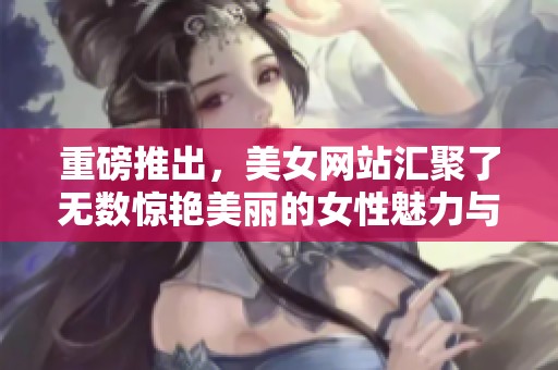 重磅推出，美女网站汇聚了无数惊艳美丽的女性魅力与风采