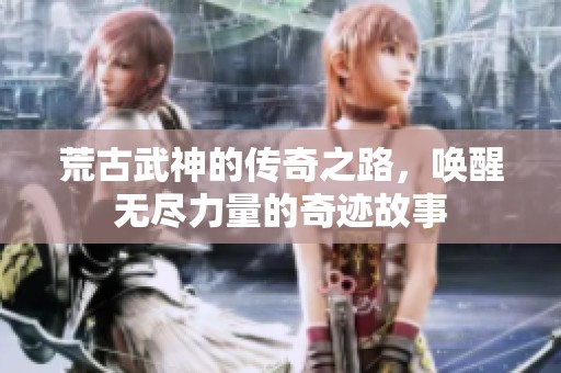 荒古武神的传奇之路，唤醒无尽力量的奇迹故事
