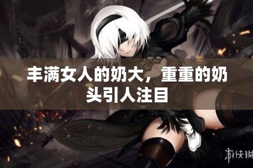 丰满女人的奶大，重重的奶头引人注目