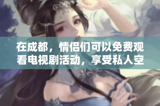 在成都，情侣们可以免费观看电视剧活动，享受私人空间的独特体验