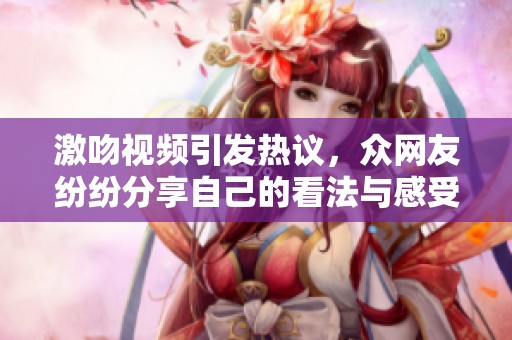 激吻视频引发热议，众网友纷纷分享自己的看法与感受
