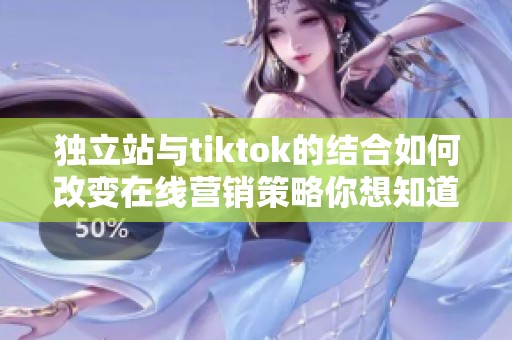 独立站与tiktok的结合如何改变在线营销策略你想知道吗