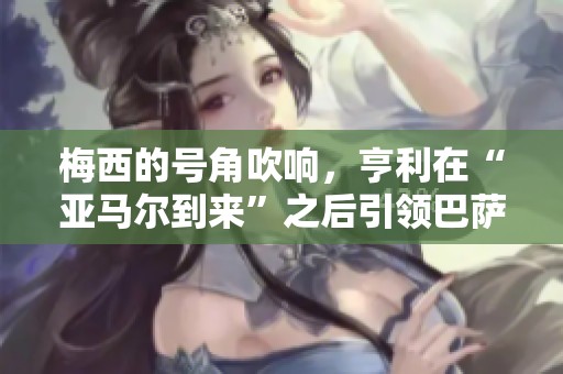 梅西的号角吹响，亨利在“亚马尔到来”之后引领巴萨比赛精彩时刻