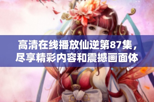 高清在线播放仙逆第87集，尽享精彩内容和震撼画面体验