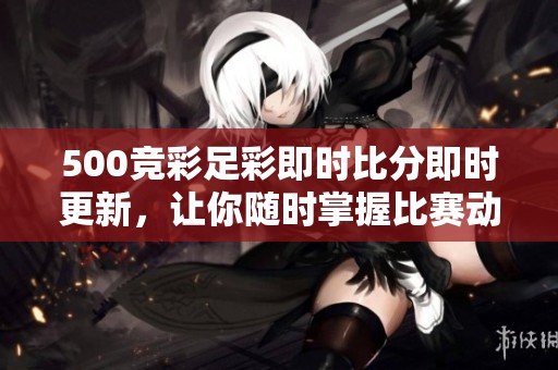 500竞彩足彩即时比分即时更新，让你随时掌握比赛动态与竞猜热度