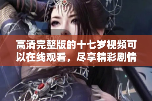高清完整版的十七岁视频可以在线观看，尽享精彩剧情与青春回忆