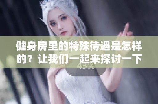 健身房里的特殊待遇是怎样的？让我们一起来探讨一下吧！