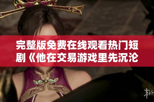完整版免费在线观看热门短剧《他在交易游戏里先沉沦》精彩内容尽在此处全网《交易游戏里他先沉沦》