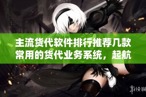 主流货代软件排行推荐几款常用的货代业务系统，起航货代软件值得关注